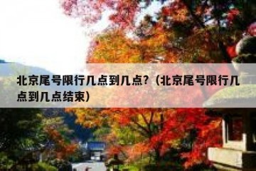 北京尾号限行几点到几点?（北京尾号限行几点到几点结束）