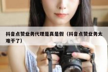 抖音点赞业务代理是真是假（抖音点赞业务太难干了）