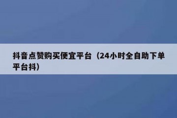 抖音点赞购买便宜平台（24小时全自助下单平台抖）