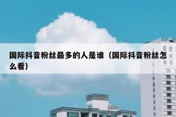国际抖音粉丝最多的人是谁（国际抖音粉丝怎么看）