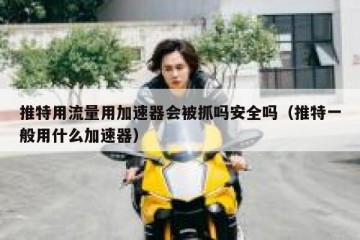 推特用流量用加速器会被抓吗安全吗（推特一般用什么加速器）