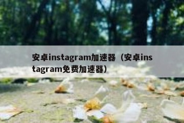安卓instagram加速器（安卓instagram免费加速器）