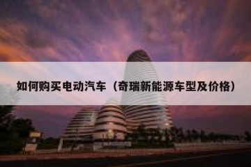 如何购买电动汽车（奇瑞新能源车型及价格）