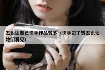 怎么让自己快手作品赞多（快手赞了赞怎么让她们看见）