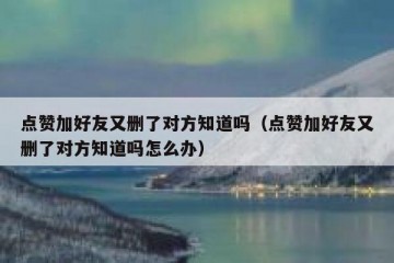 点赞加好友又删了对方知道吗（点赞加好友又删了对方知道吗怎么办）