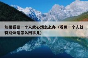如果看见一个人就心烦怎么办（看见一个人就特别烦是怎么回事儿）