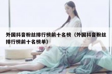 外国抖音粉丝排行榜前十名榜（外国抖音粉丝排行榜前十名榜单）
