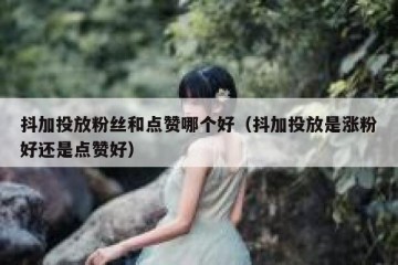 抖加投放粉丝和点赞哪个好（抖加投放是涨粉好还是点赞好）