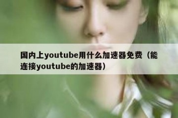国内上youtube用什么加速器免费（能连接youtube的加速器）