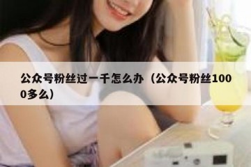 公众号粉丝过一千怎么办（公众号粉丝1000多么）