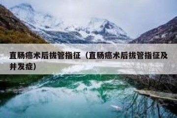 直肠癌术后拔管指征（直肠癌术后拔管指征及并发症）
