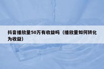 抖音播放量50万有收益吗（播放量如何转化为收益）