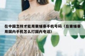在中国怎样才能用柬埔寨手机号码（在柬埔寨用国内手机怎么打国内电话）