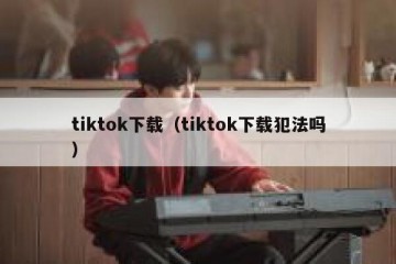 tiktok下载（tiktok下载犯法吗）