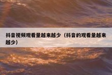 抖音视频观看量越来越少（抖音的观看量越来越少）