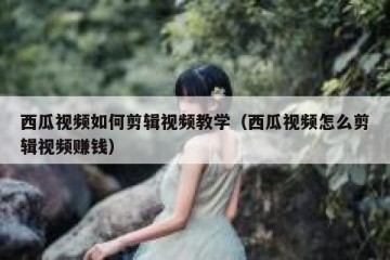 西瓜视频如何剪辑视频教学（西瓜视频怎么剪辑视频赚钱）