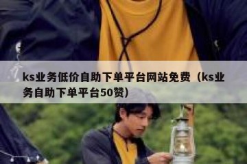 ks业务低价自助下单平台网站免费（ks业务自助下单平台50赞）