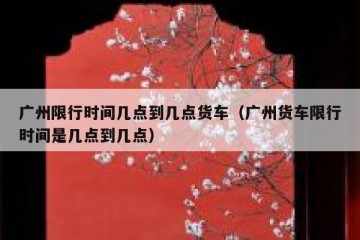 广州限行时间几点到几点货车（广州货车限行时间是几点到几点）