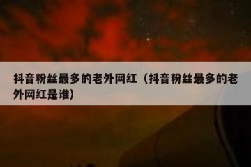 抖音粉丝最多的老外网红（抖音粉丝最多的老外网红是谁）