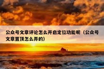 公众号文章评论怎么开启定位功能呢（公众号文章置顶怎么弄的）