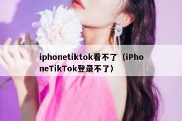 iphonetiktok看不了（iPhoneTikTok登录不了）