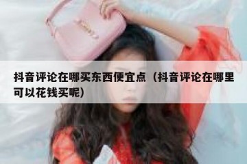 抖音评论在哪买东西便宜点（抖音评论在哪里可以花钱买呢）