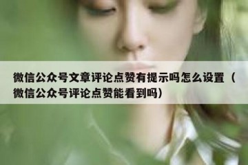 微信公众号文章评论点赞有提示吗怎么设置（微信公众号评论点赞能看到吗）