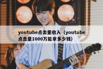 youtube点击量收入（youtube点击量1000万能拿多少钱）