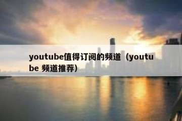 youtube值得订阅的频道（youtube 频道推荐）