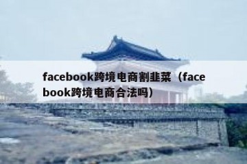 facebook跨境电商割韭菜（facebook跨境电商合法吗）