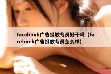 facebook广告投放专员好干吗（facebook广告投放专员怎么样）