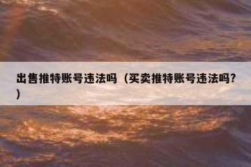 出售推特账号违法吗（买卖推特账号违法吗?）