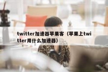 twitter加速器苹果客（苹果上twitter用什么加速器）