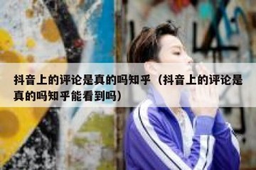 抖音上的评论是真的吗知乎（抖音上的评论是真的吗知乎能看到吗）
