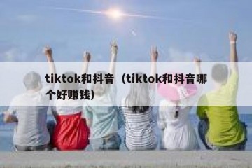 tiktok和抖音（tiktok和抖音哪个好赚钱）