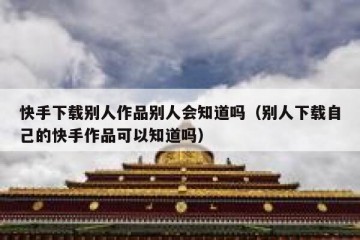 快手下载别人作品别人会知道吗（别人下载自己的快手作品可以知道吗）