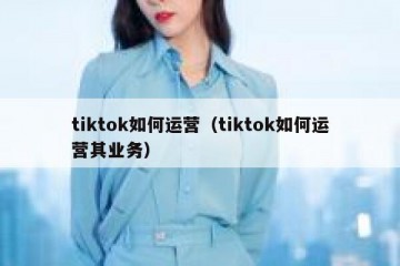 tiktok如何运营（tiktok如何运营其业务）