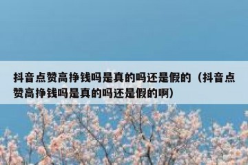 抖音点赞高挣钱吗是真的吗还是假的（抖音点赞高挣钱吗是真的吗还是假的啊）