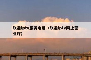 联通iptv服务电话（联通iptv网上营业厅）