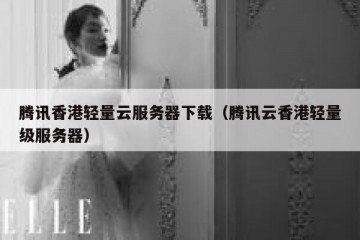 腾讯香港轻量云服务器下载（腾讯云香港轻量级服务器）