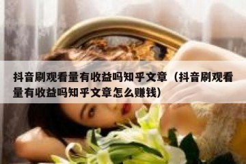 抖音刷观看量有收益吗知乎文章（抖音刷观看量有收益吗知乎文章怎么赚钱）