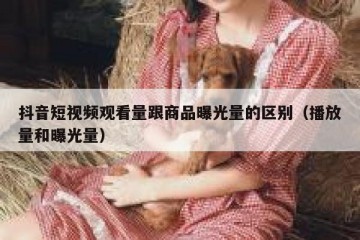 抖音短视频观看量跟商品曝光量的区别（播放量和曝光量）