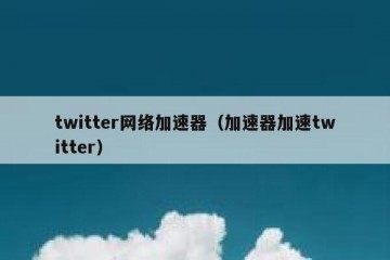 twitter网络加速器（加速器加速twitter）