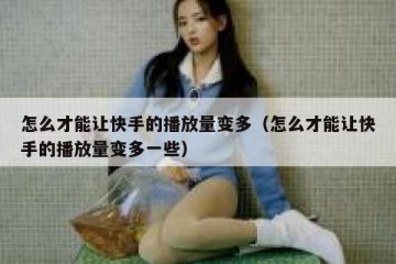 怎么才能让快手的播放量变多（怎么才能让快手的播放量变多一些）
