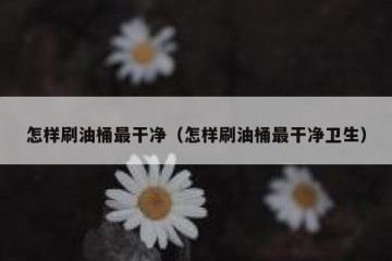 怎样刷油桶最干净（怎样刷油桶最干净卫生）