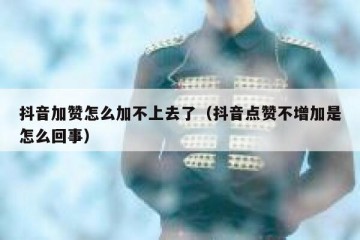 抖音加赞怎么加不上去了（抖音点赞不增加是怎么回事）