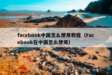 facebook中国怎么使用教程（Facebook在中国怎么使用）