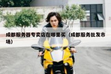 成都服务器专卖店在哪里买（成都服务批发市场）
