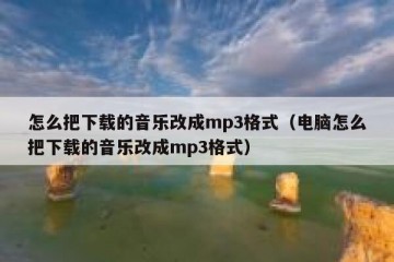 怎么把下载的音乐改成mp3格式（电脑怎么把下载的音乐改成mp3格式）