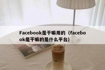 Facebook是干嘛用的（facebook是干嘛的是什么平台）